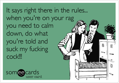 It says right there in the rules... when you're on your rag
you need to calm
down, do what
you're told and
suck my fucking
cock!!!
