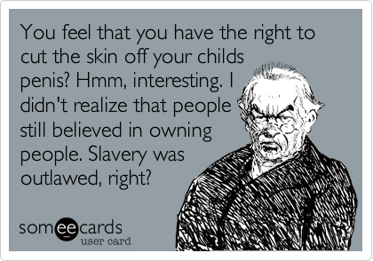 You feel that you have the right to cut the skin off your childs
penis? Hmm, interesting. I
didn't realize that people
still believed in owning
people. Slavery was
outlawed, right?