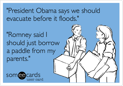 "President Obama says we should evacuate before it floods."
"Romney said I
should just borrow
a paddle from my
parents."
