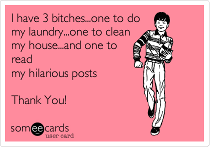 I have 3 bitches...one to do
my laundry...one to clean
my house...and one to
read
my hilarious posts
Thank You!