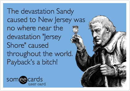 The devastation Sandy
caused to New Jersey was
no where near the
devastation "Jersey
Shore" caused
throughout the world.
Payback's a bitch!