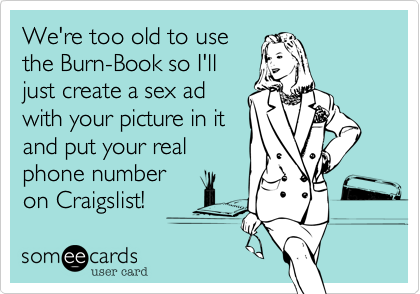 We're too old to use
the Burn-Book so I'll
just create a sex ad
with your picture in it
and put your real
phone number
on Craigslist!