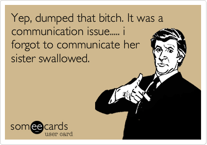 Yep, dumped that bitch. It was a communication issue..... i
forgot to communicate her
sister swallowed.