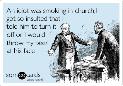 An idiot was smoking in church,I got so insulted that I
told him to turn it
off or I would
throw my beer
at his face
