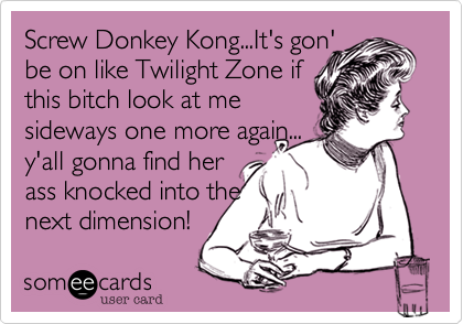 Screw Donkey Kong...It's gon'
be on like Twilight Zone if
this bitch look at me
sideways one more again...
y'all gonna find her
ass knocked into the
next dimension!