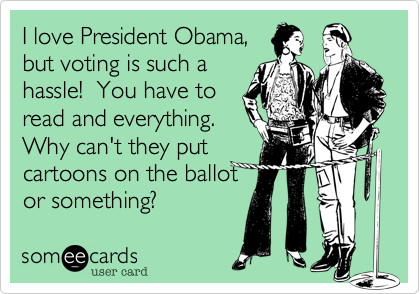 I love President Obama,
but voting is such a
hassle! You have to
read and everything.
Why can't they put
cartoons on the ballot
or something?