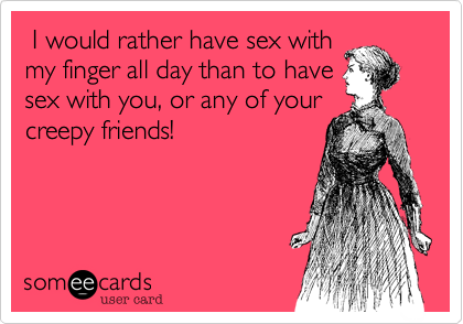 I would rather have sex with
my finger all day than to have
sex with you, or any of your
creepy friends!