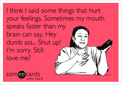 I think I said some things that hurt your feelings. Sometimes my mouth speaks faster than my
brain can say, Hey
dumb ass... Shut up!
I'm sorry. Still
love me?