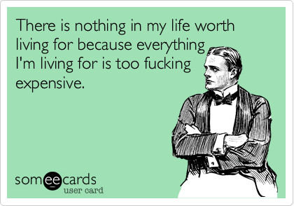 There is nothing in my life worth living for because everything
I'm living for is too fucking
expensive.