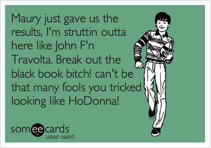 Maury just gave us the
results, I'm struttin outta
here like John F'n
Travolta. Break out the
black book bitch! can't be
that many fools you tricked
looking like HoDonna!