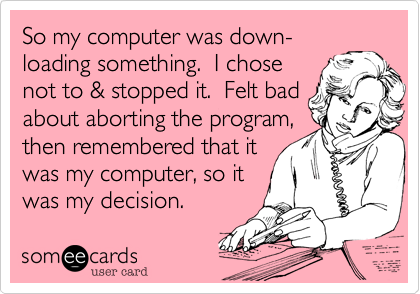 So my computer was down-
loading something. I chose
not to & stopped it. Felt bad
about aborting the program,
then remembered that it
was my computer, so it
was my decision.