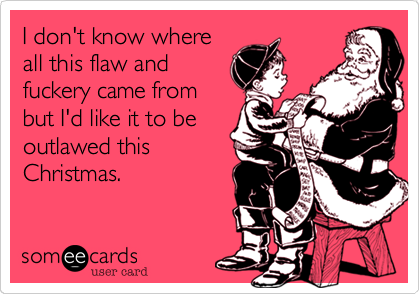 I don't know where
all this flaw and
fuckery came from
but I'd like it to be
outlawed this
Christmas.