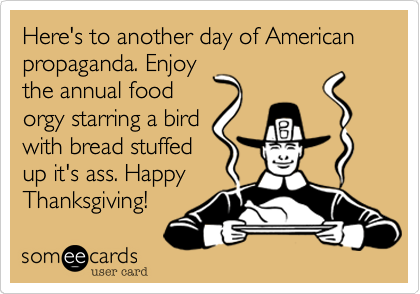 Here's to another day of American propaganda. Enjoy
the annual food
orgy starring a bird
with bread stuffed
up it's ass. Happy
Thanksgiving!