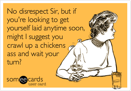 No disrespect Sir, but if
you're looking to get
yourself laid anytime soon,
might I suggest you
crawl up a chickens
ass and wait your
turn?