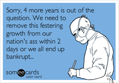 Sorry, 4 more years is out of the question. We need to
remove this festering
growth from our
nation's ass within 2
days or we all end up
bankrupt...