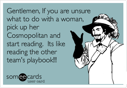 Gentlemen, If you are unsure
what to do with a woman,
pick up her
Cosmopolitan and
start reading. Its like
reading the other
team's playbook!!!