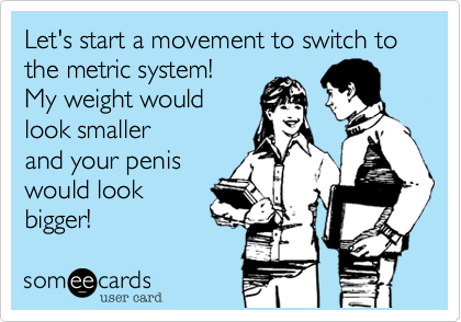 Let's start a movement to switch to the metric system!
My weight would
look smaller
and your penis
would look
bigger!