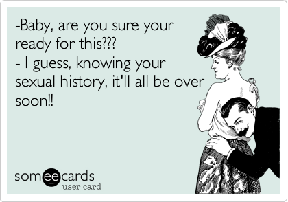 -Baby, are you sure your
ready for this???
- I guess, knowing your
sexual history, it'll all be over
soon!!