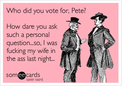 Who did you vote for, Pete?
How dare you ask
such a personal
question...so, I was
fucking my wife in
the ass last night...
