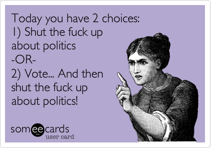 Today you have 2 choices:
1) Shut the fuck up
about politics
-OR-
2) Vote... And then
shut the fuck up
about politics!