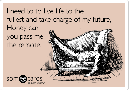 I need to to live life to the
fullest and take charge of my future,
Honey can
you pass me
the remote.