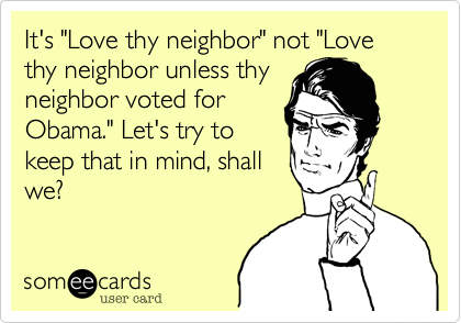 It's "Love thy neighbor" not "Love thy neighbor unless thy
neighbor voted for
Obama." Let's try to
keep that in mind, shall
we?