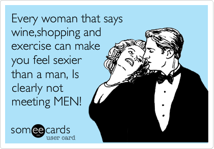 Every woman that says wine,shopping and
exercise can make
you feel sexier
than a man, Is
clearly not
meeting MEN!