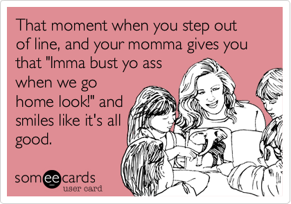 That moment when you step out of line, and your momma gives you that "Imma bust yo ass
when we go
home look!" and
smiles like it's all
good.