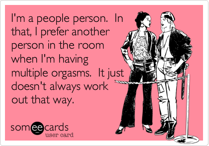 I'm a people person. In
that, I prefer another
person in the room
when I'm having
multiple orgasms. It just
doesn't always work
out that way.