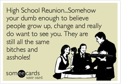 High School Reunion...Somehow your dumb enough to believe people grow up, change and really
do want to see you. They are
still all the same
bitches and
assholes!