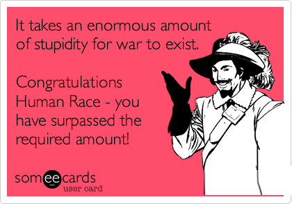 It takes an enormous amount
of stupidity for war to exist.
Congratulations
Human Race - you
have surpassed the
required amount!