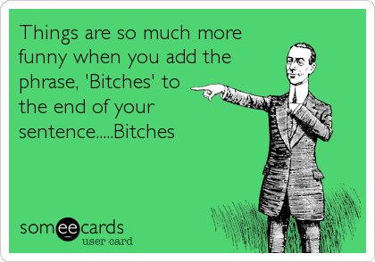 Things are so much more
funny when you add the
phrase, 'Bitches' to
the end of your
sentence.....Bitches