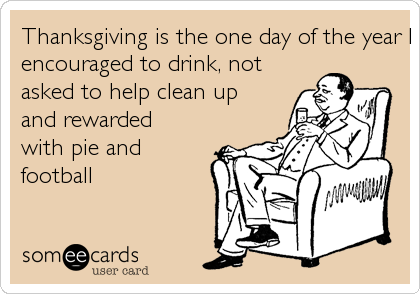 Thanksgiving is the one day of the year I get served a meal,
encouraged to drink, not
asked to help clean up
and rewarded
with pie and
football