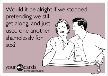 Would it be alright if we stopped pretending we still
get along, and just
used one another
shamelessly for
sex?