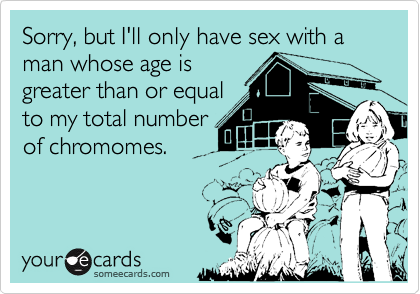 Sorry, but I'll only have sex with a man whose age is
greater than or equal
to my total number
of chromomes.