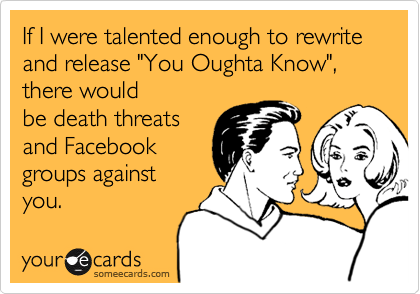 If I were talented enough to rewrite and release "You Oughta Know", there would
be death threats
and Facebook
groups against
you.