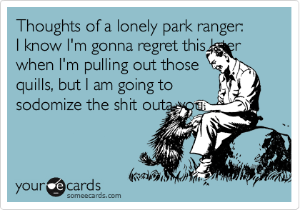 Thoughts of a lonely park ranger:
I know I'm gonna regret this later when I'm pulling out those
quills, but I am going to
sodomize the shit outa you.