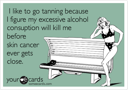 I like to go tanning because
I figure my excessive alcohol
consuption will kill me
before
skin cancer
ever gets
close.