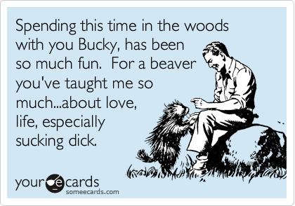 Spending this time in the woods with you Bucky, has been
so much fun. For a beaver
you've taught me so
much...about love,
life, especially
sucking dick.