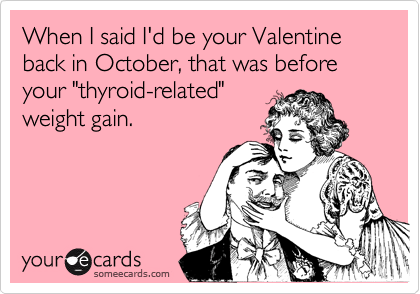 When I said I'd be your Valentine back in October, that was before your "thyroid-related"
weight gain.