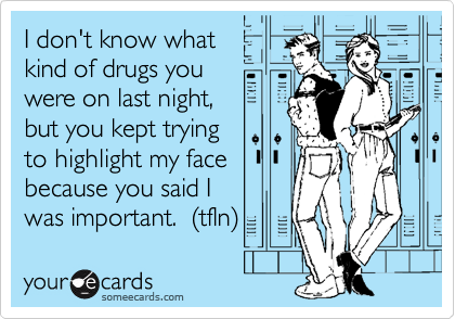 I don't know what
kind of drugs you
were on last night,
but you kept trying
to highlight my face
because you said I
was important. (tfln)
