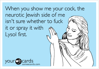 When you show me your cock, the neurotic Jewish side of me
isn't sure whether to fuck
it or spray it with
Lysol first.
