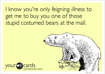 I know you're only feigning illness to get me to buy you one of those stupid costumed bears at the mall.