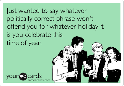 Just wanted to say whatever politically correct phrase won't offend you for whatever holiday it is you celebrate this
time of year.