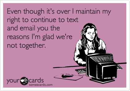 Even though it's over I maintain my right to continue to text
and email you the
reasons I'm glad we're
not together.