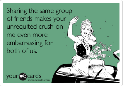Sharing the same group
of friends makes your
unrequited crush on
me even more
embarrassing for
both of us.