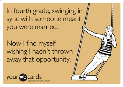 In fourth grade, swinging in
sync with someone meant
you were married.
Now I find myself
wishing I hadn't thrown
away that opportunity.
