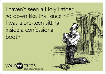 I haven't seen a Holy Father
go down like that since
I was a pre-teen sitting
inside a confessional
booth.
