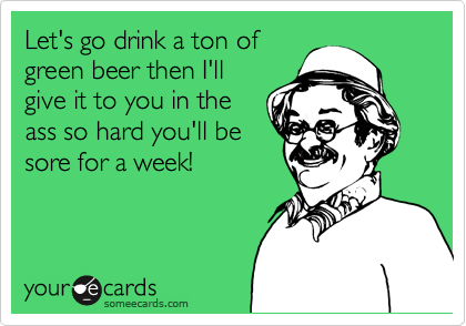Let's go drink a ton of
green beer then I'll
give it to you in the
ass so hard you'll be
sore for a week!