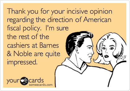 Thank you for your incisive opinion regarding the direction of American fiscal policy. I'm sure
the rest of the
cashiers at Barnes
& Noble are quite
impressed.